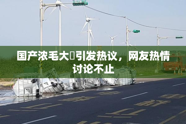 国产浓毛大泬引发热议，网友热情讨论不止