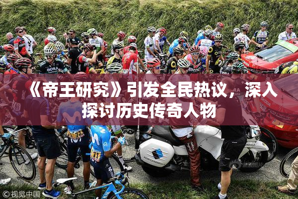 《帝王研究》引发全民热议，深入探讨历史传奇人物