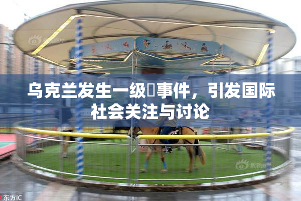 乌克兰发生一级婬事件，引发国际社会关注与讨论