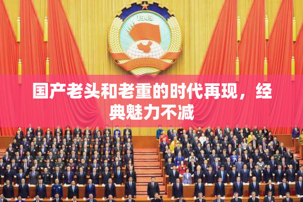 国产老头和老重的时代再现，经典魅力不减