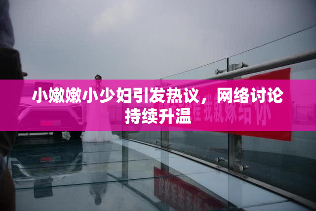小嫩嫩小少妇引发热议，网络讨论持续升温
