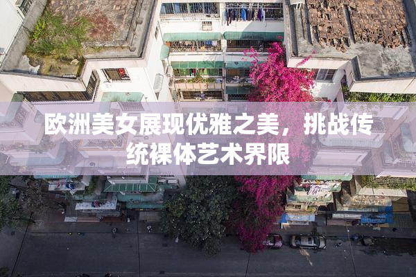 欧洲美女展现优雅之美，挑战传统裸体艺术界限