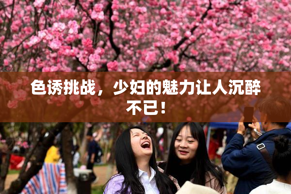 色诱挑战，少妇的魅力让人沉醉不已！