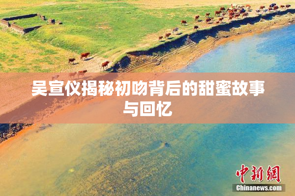 吴宣仪揭秘初吻背后的甜蜜故事与回忆
