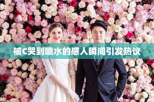 被C哭到喷水的感人瞬间引发热议