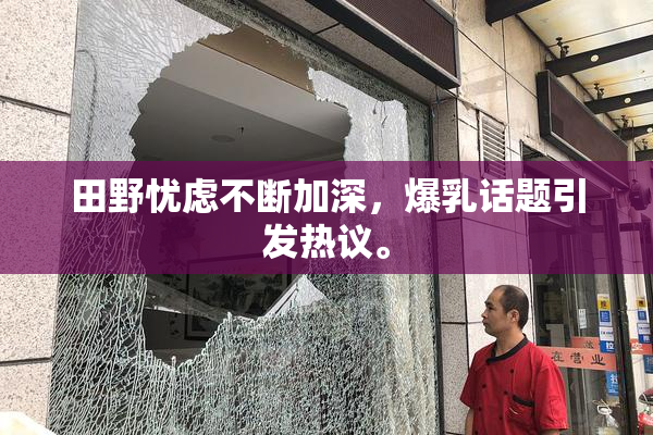田野忧虑不断加深，爆乳话题引发热议。