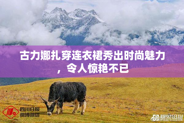 古力娜扎穿连衣裙秀出时尚魅力，令人惊艳不已