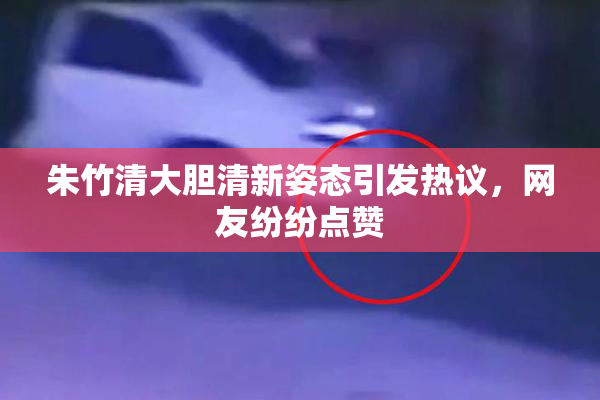 朱竹清大胆清新姿态引发热议，网友纷纷点赞
