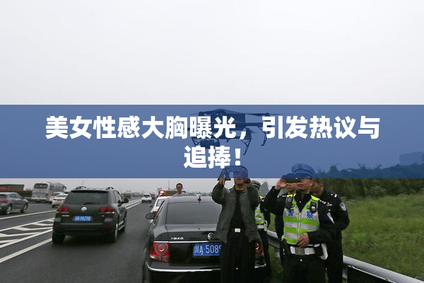 美女性感大胸曝光，引发热议与追捧！