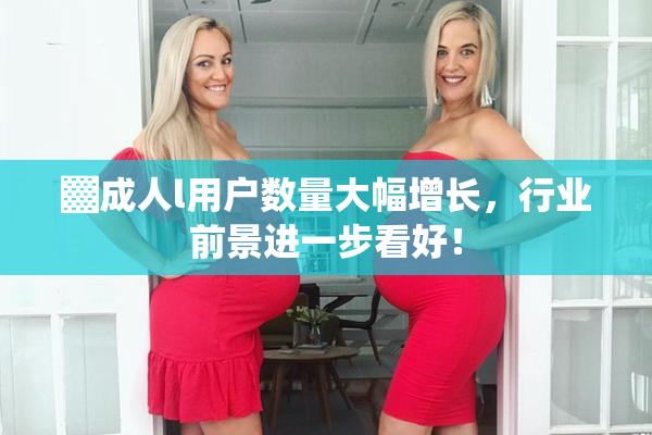 ▓成人l用户数量大幅增长，行业前景进一步看好！