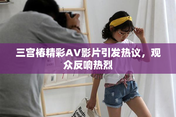 三宫椿精彩AV影片引发热议，观众反响热烈