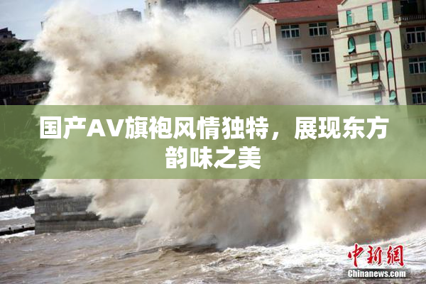 国产AV旗袍风情独特，展现东方韵味之美