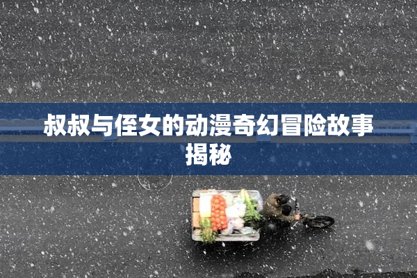 叔叔与侄女的动漫奇幻冒险故事揭秘