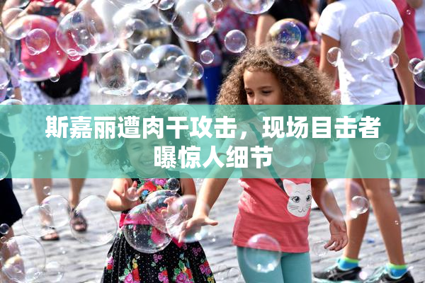 斯嘉丽遭肉干攻击，现场目击者曝惊人细节