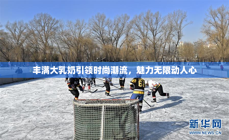 丰满大乳奶引领时尚潮流，魅力无限动人心