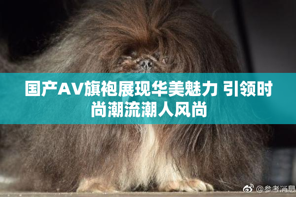 国产AV旗袍展现华美魅力 引领时尚潮流潮人风尚