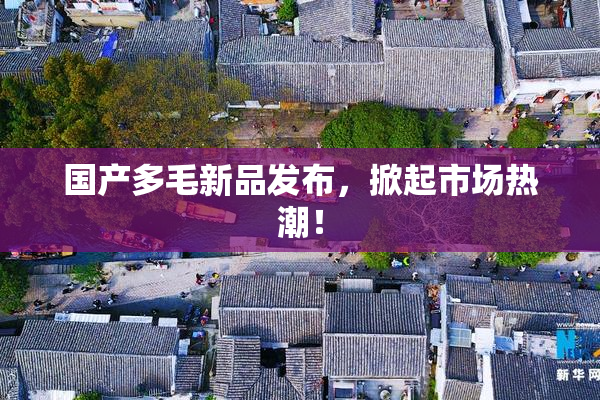 国产多毛新品发布，掀起市场热潮！