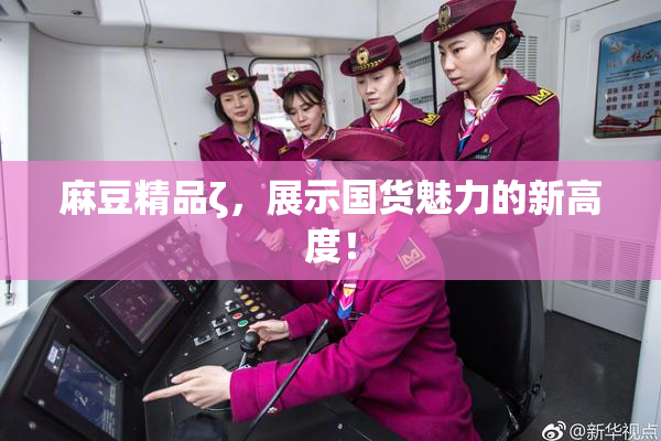 麻豆精品ζ，展示国货魅力的新高度！