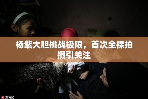 杨紫大胆挑战极限，首次全裸拍摄引关注