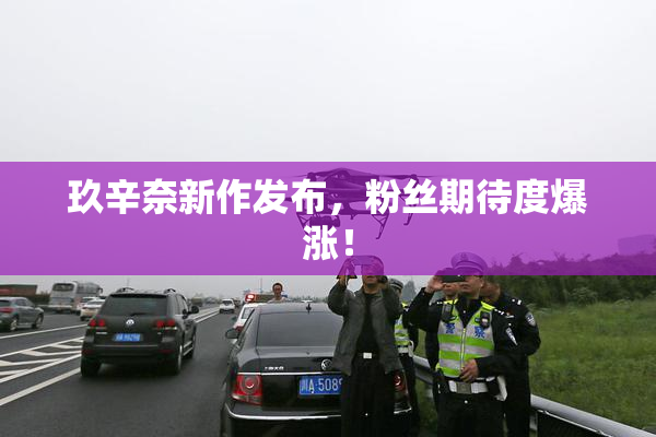 玖辛奈新作发布，粉丝期待度爆涨！
