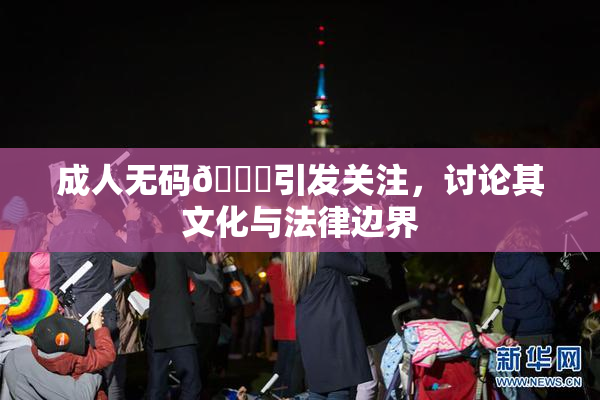 成人无码🔞引发关注，讨论其文化与法律边界