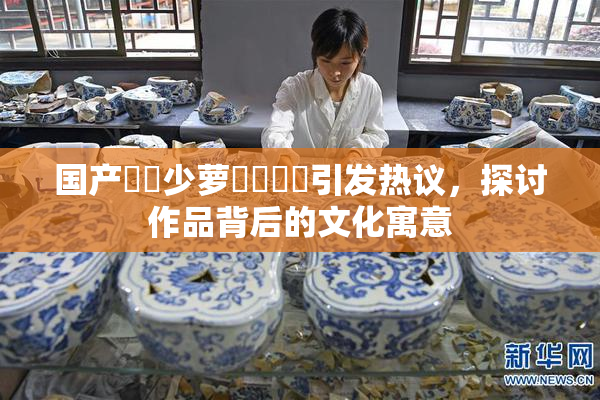 国产❌‌少萝❌‌❌‌引发热议，探讨作品背后的文化寓意