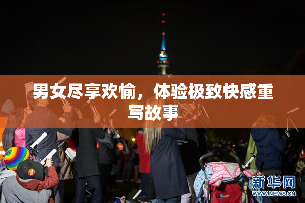 男女尽享欢愉，体验极致快感重写故事