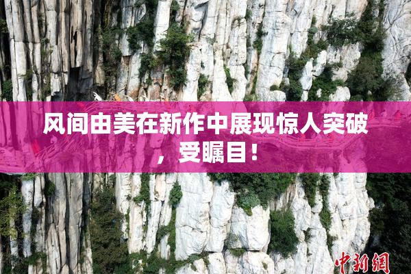 风间由美在新作中展现惊人突破，受瞩目！
