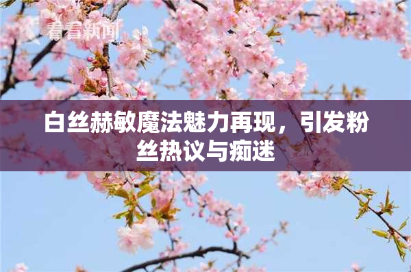 白丝赫敏魔法魅力再现，引发粉丝热议与痴迷