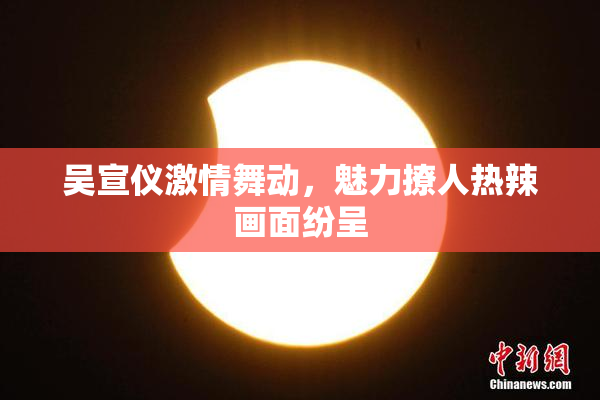 吴宣仪激情舞动，魅力撩人热辣画面纷呈
