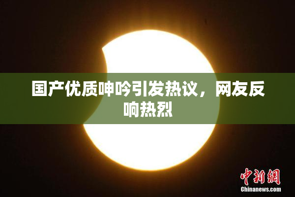 国产优质呻吟引发热议，网友反响热烈