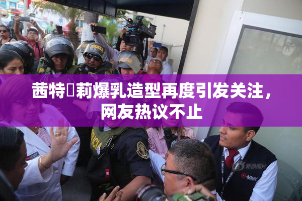茜特菈莉爆乳造型再度引发关注，网友热议不止