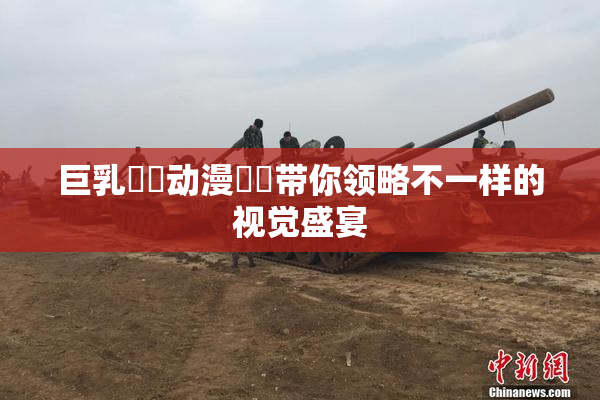 巨乳❌‌动漫❌‌带你领略不一样的视觉盛宴