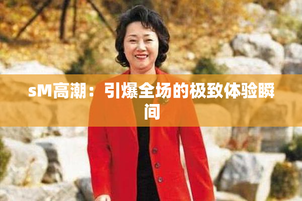 sM高潮：引爆全场的极致体验瞬间