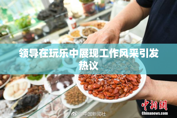 领导在玩乐中展现工作风采引发热议