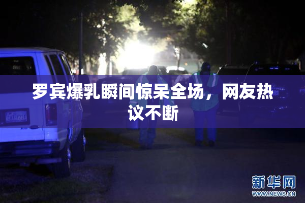 罗宾爆乳瞬间惊呆全场，网友热议不断