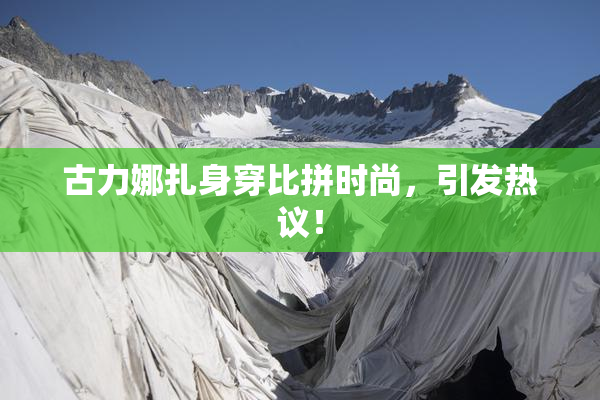 古力娜扎身穿比拼时尚，引发热议！