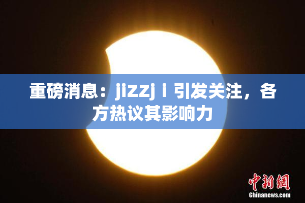 重磅消息：jiZZjⅰ引发关注，各方热议其影响力