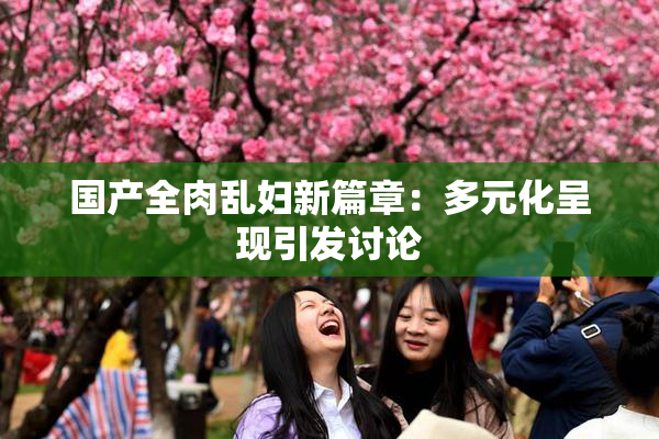 国产全肉乱妇新篇章：多元化呈现引发讨论