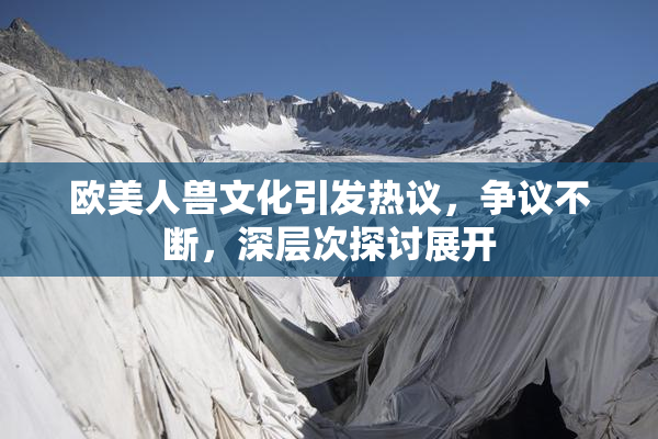 欧美人兽文化引发热议，争议不断，深层次探讨展开