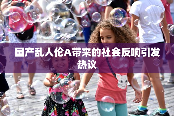 国产乱人伦A带来的社会反响引发热议
