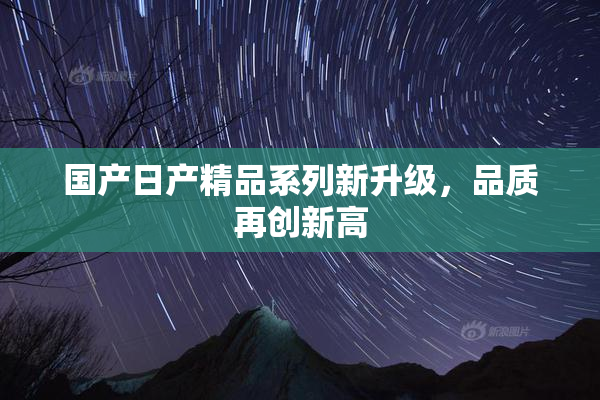 国产日产精品系列新升级，品质再创新高