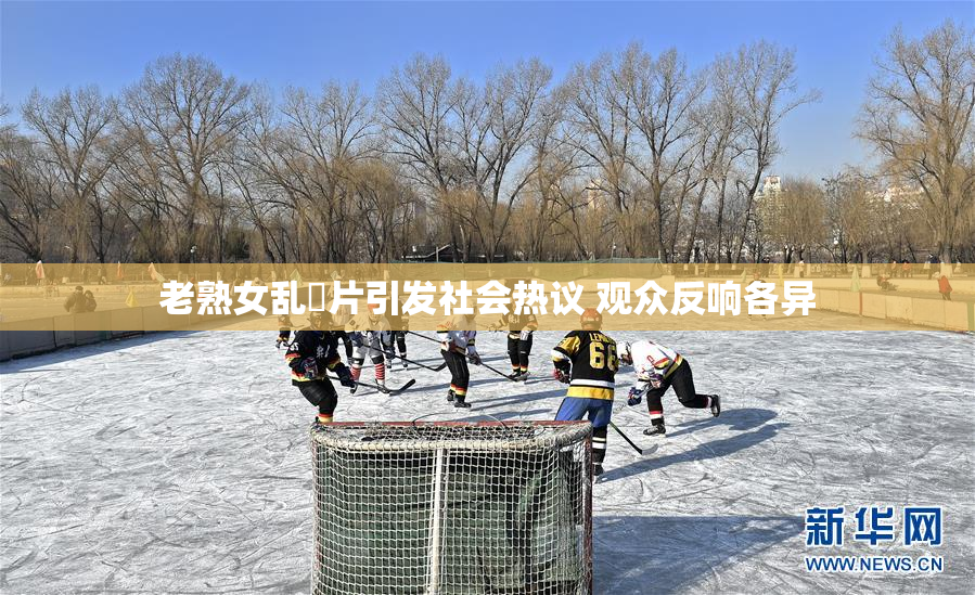 老熟女乱婬片引发社会热议 观众反响各异
