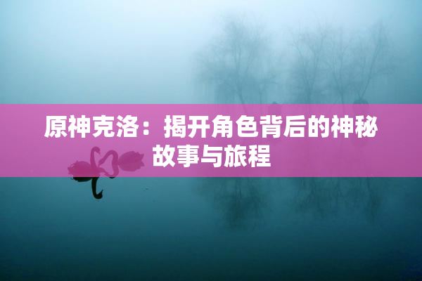 原神克洛：揭开角色背后的神秘故事与旅程