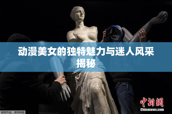 动漫美女的独特魅力与迷人风采揭秘