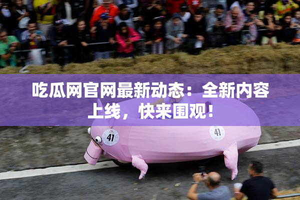 吃瓜网官网最新动态：全新内容上线，快来围观！