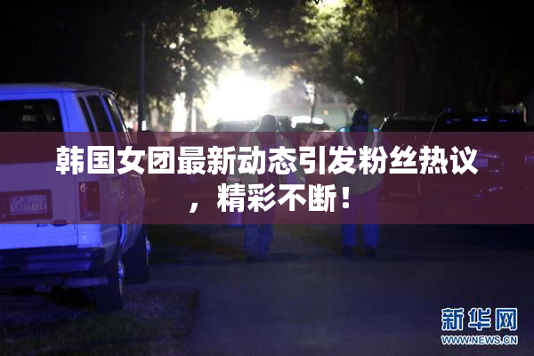 韩国女团最新动态引发粉丝热议，精彩不断！