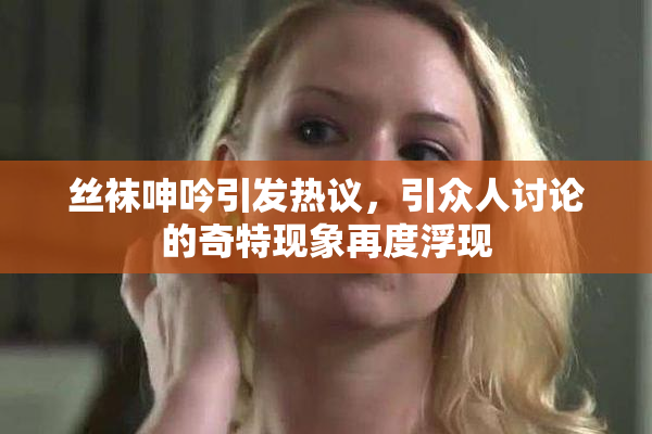 丝袜呻吟引发热议，引众人讨论的奇特现象再度浮现