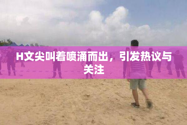 H文尖叫着喷涌而出，引发热议与关注