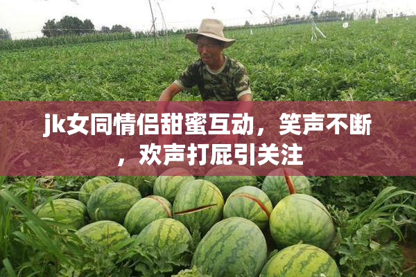 jk女同情侣甜蜜互动，笑声不断，欢声打屁引关注